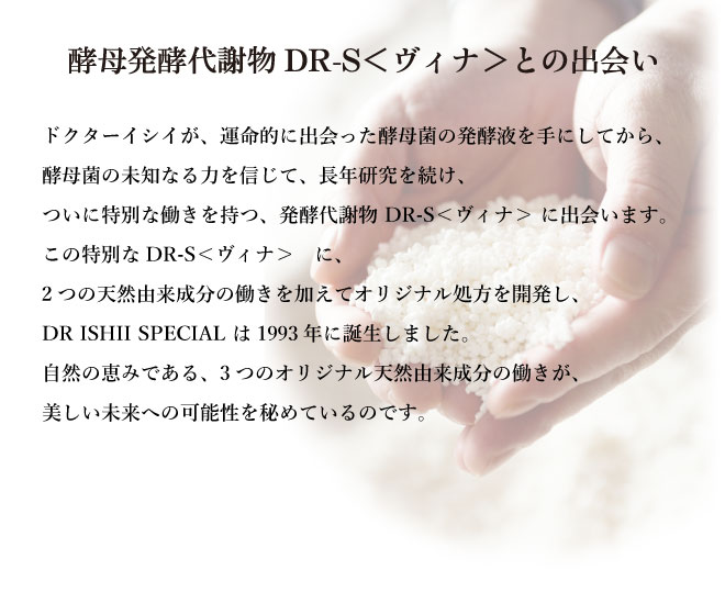 酵母発酵代謝物 DR-S<ヴィナ>との出会い 石井禮次郎が運命的に出会った酵母菌の発酵液を手にしてから、酵母菌の未知なる力を信じて、長年研究を続け、ついに、特別な働きを持つ、発酵代謝物 DR-S<ヴィナ> に出会います。この特別な、DR-S<ヴィナ> に、2つの天然由来成分の働きを加えて、DR ISHII SPECIAL は1993年に誕生しました。酵母の力でさまざまな肌悩みに対応するエイジングケア シリーズ。自然の恵みである3種の天然由来成分 の働きが、肌自らがキレイになろうとする力を高め、肌トラブルに負けない、うるおい満ちて弾むような美しい肌に整えます。